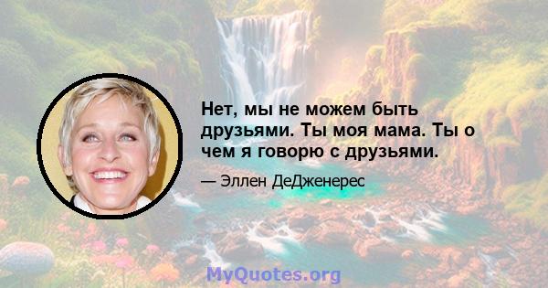 Нет, мы не можем быть друзьями. Ты моя мама. Ты о чем я говорю с друзьями.