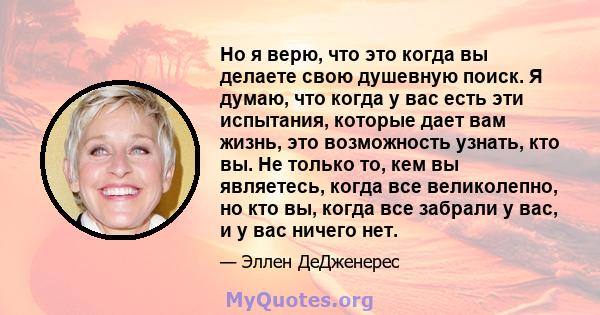 Но я верю, что это когда вы делаете свою душевную поиск. Я думаю, что когда у вас есть эти испытания, которые дает вам жизнь, это возможность узнать, кто вы. Не только то, кем вы являетесь, когда все великолепно, но кто 