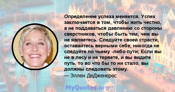 Определение успеха меняется. Успех заключается в том, чтобы жить честно, а не поддаваться давлению со стороны сверстников, чтобы быть тем, чем вы не являетесь. Следуйте своей страсти, оставайтесь верными себе, никогда