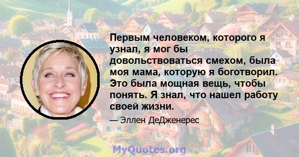 Первым человеком, которого я узнал, я мог бы довольствоваться смехом, была моя мама, которую я боготворил. Это была мощная вещь, чтобы понять. Я знал, что нашел работу своей жизни.