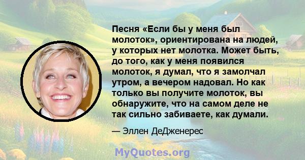 Песня «Если бы у меня был молоток», ориентирована на людей, у которых нет молотка. Может быть, до того, как у меня появился молоток, я думал, что я замолчал утром, а вечером надовал. Но как только вы получите молоток,