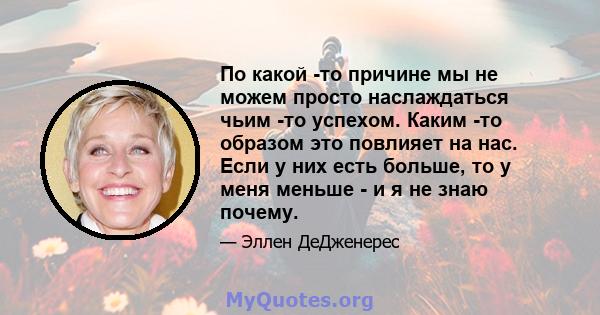 По какой -то причине мы не можем просто наслаждаться чьим -то успехом. Каким -то образом это повлияет на нас. Если у них есть больше, то у меня меньше - и я не знаю почему.