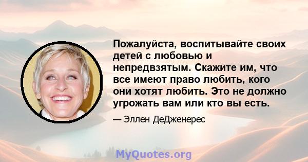 Пожалуйста, воспитывайте своих детей с любовью и непредвзятым. Скажите им, что все имеют право любить, кого они хотят любить. Это не должно угрожать вам или кто вы есть.