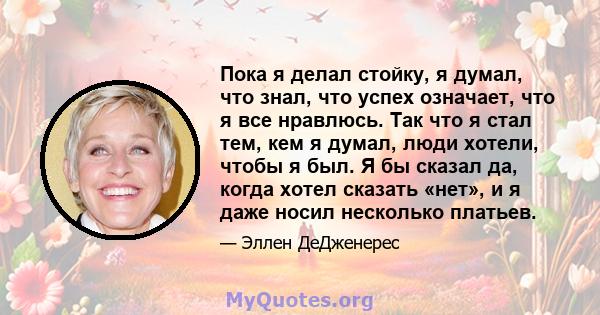 Пока я делал стойку, я думал, что знал, что успех означает, что я все нравлюсь. Так что я стал тем, кем я думал, люди хотели, чтобы я был. Я бы сказал да, когда хотел сказать «нет», и я даже носил несколько платьев.