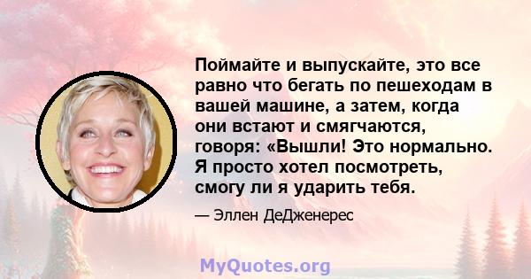 Поймайте и выпускайте, это все равно что бегать по пешеходам в вашей машине, а затем, когда они встают и смягчаются, говоря: «Вышли! Это нормально. Я просто хотел посмотреть, смогу ли я ударить тебя.