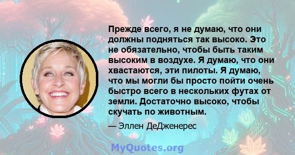 Прежде всего, я не думаю, что они должны подняться так высоко. Это не обязательно, чтобы быть таким высоким в воздухе. Я думаю, что они хвастаются, эти пилоты. Я думаю, что мы могли бы просто пойти очень быстро всего в