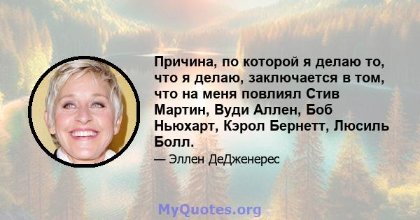 Причина, по которой я делаю то, что я делаю, заключается в том, что на меня повлиял Стив Мартин, Вуди Аллен, Боб Ньюхарт, Кэрол Бернетт, Люсиль Болл.