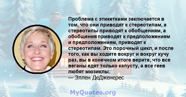 Проблема с этикетками заключается в том, что они приводят к стереотипам, а стереотипы приводят к обобщениям, а обобщения приводят к предположениям и предположениям, приводят к стереотипам. Это порочный цикл, и после