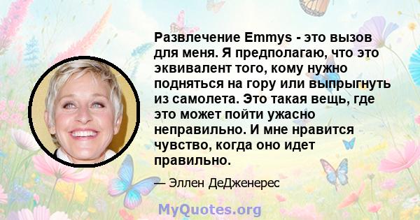 Развлечение Emmys - это вызов для меня. Я предполагаю, что это эквивалент того, кому нужно подняться на гору или выпрыгнуть из самолета. Это такая вещь, где это может пойти ужасно неправильно. И мне нравится чувство,