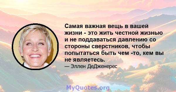 Самая важная вещь в вашей жизни - это жить честной жизнью и не поддаваться давлению со стороны сверстников, чтобы попытаться быть чем -то, кем вы не являетесь.