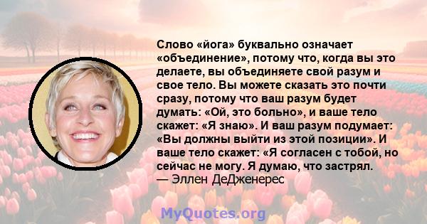 Слово «йога» буквально означает «объединение», потому что, когда вы это делаете, вы объединяете свой разум и свое тело. Вы можете сказать это почти сразу, потому что ваш разум будет думать: «Ой, это больно», и ваше тело 