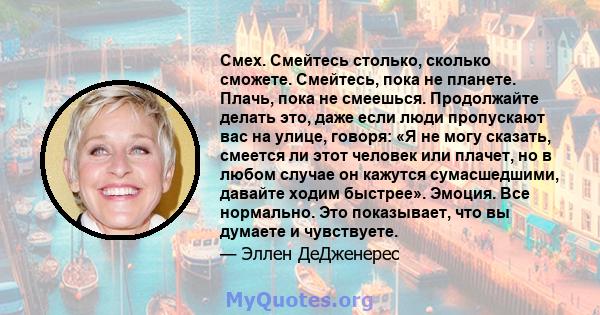 Смех. Смейтесь столько, сколько сможете. Смейтесь, пока не планете. Плачь, пока не смеешься. Продолжайте делать это, даже если люди пропускают вас на улице, говоря: «Я не могу сказать, смеется ли этот человек или