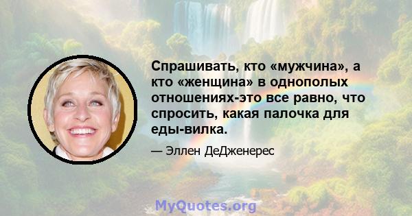 Спрашивать, кто «мужчина», а кто «женщина» в однополых отношениях-это все равно, что спросить, какая палочка для еды-вилка.