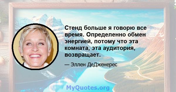 Стенд больше я говорю все время. Определенно обмен энергией, потому что эта комната, эта аудитория, возвращает.