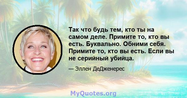 Так что будь тем, кто ты на самом деле. Примите то, кто вы есть. Буквально. Обними себя. Примите то, кто вы есть. Если вы не серийный убийца.