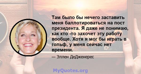 Там было бы нечего заставить меня баллотироваться на пост президента. Я даже не понимаю, как кто -то захочет эту работу вообще. Хотя я мог бы играть в гольф, у меня сейчас нет времени.