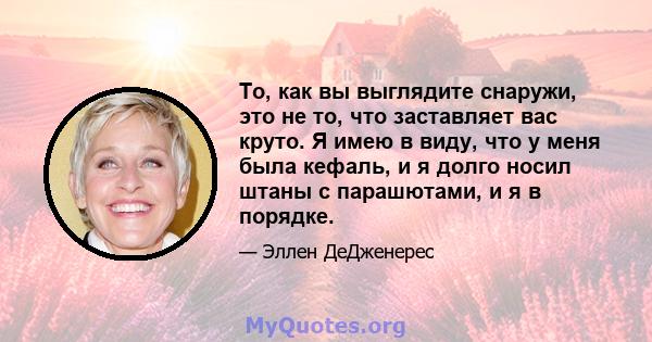 То, как вы выглядите снаружи, это не то, что заставляет вас круто. Я имею в виду, что у меня была кефаль, и я долго носил штаны с парашютами, и я в порядке.