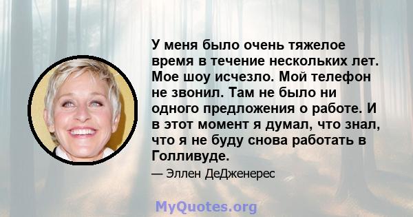 У меня было очень тяжелое время в течение нескольких лет. Мое шоу исчезло. Мой телефон не звонил. Там не было ни одного предложения о работе. И в этот момент я думал, что знал, что я не буду снова работать в Голливуде.