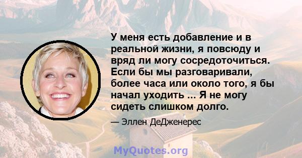 У меня есть добавление и в реальной жизни, я повсюду и вряд ли могу сосредоточиться. Если бы мы разговаривали, более часа или около того, я бы начал уходить ... Я не могу сидеть слишком долго.