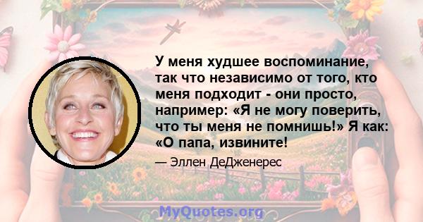 У меня худшее воспоминание, так что независимо от того, кто меня подходит - они просто, например: «Я не могу поверить, что ты меня не помнишь!» Я как: «О папа, извините!