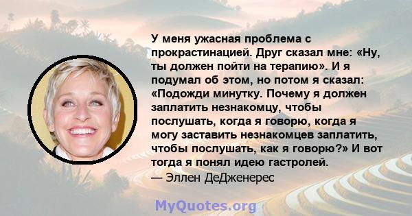 У меня ужасная проблема с прокрастинацией. Друг сказал мне: «Ну, ты должен пойти на терапию». И я подумал об этом, но потом я сказал: «Подожди минутку. Почему я должен заплатить незнакомцу, чтобы послушать, когда я