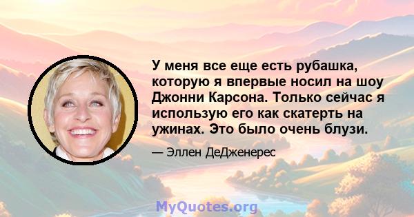 У меня все еще есть рубашка, которую я впервые носил на шоу Джонни Карсона. Только сейчас я использую его как скатерть на ужинах. Это было очень блузи.