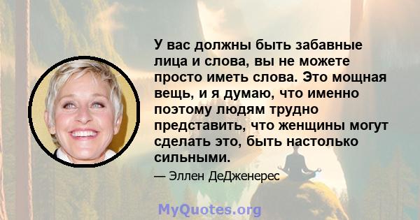 У вас должны быть забавные лица и слова, вы не можете просто иметь слова. Это мощная вещь, и я думаю, что именно поэтому людям трудно представить, что женщины могут сделать это, быть настолько сильными.