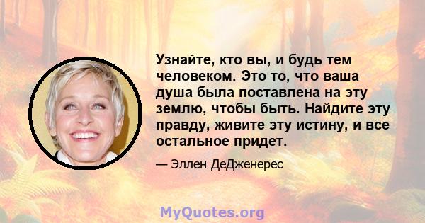 Узнайте, кто вы, и будь тем человеком. Это то, что ваша душа была поставлена ​​на эту землю, чтобы быть. Найдите эту правду, живите эту истину, и все остальное придет.