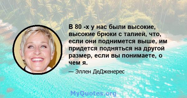 В 80 -х у нас были высокие, высокие брюки с талией, что, если они поднимется выше, им придется подняться на другой размер, если вы понимаете, о чем я.