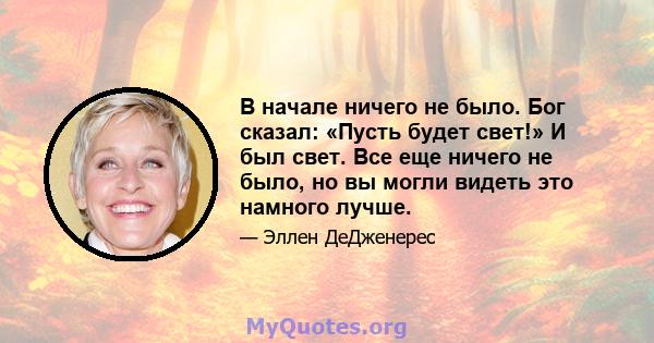 В начале ничего не было. Бог сказал: «Пусть будет свет!» И был свет. Все еще ничего не было, но вы могли видеть это намного лучше.