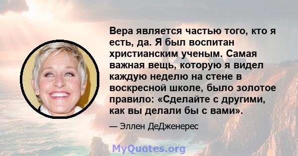 Вера является частью того, кто я есть, да. Я был воспитан христианским ученым. Самая важная вещь, которую я видел каждую неделю на стене в воскресной школе, было золотое правило: «Сделайте с другими, как вы делали бы с