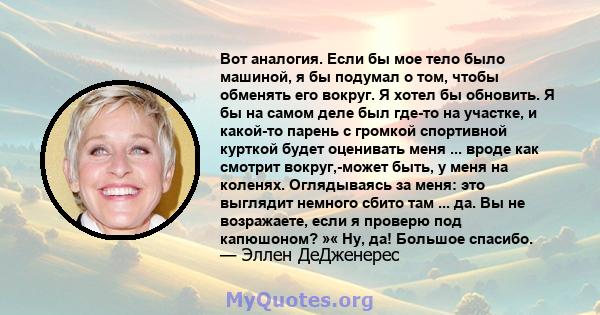 Вот аналогия. Если бы мое тело было машиной, я бы подумал о том, чтобы обменять его вокруг. Я хотел бы обновить. Я бы на самом деле был где-то на участке, и какой-то парень с громкой спортивной курткой будет оценивать