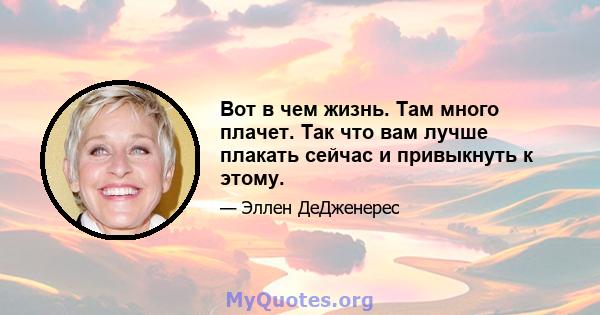 Вот в чем жизнь. Там много плачет. Так что вам лучше плакать сейчас и привыкнуть к этому.