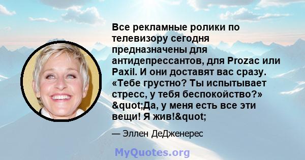 Все рекламные ролики по телевизору сегодня предназначены для антидепрессантов, для Prozac или Paxil. И они доставят вас сразу. «Тебе грустно? Ты испытывает стресс, у тебя беспокойство?» "Да, у меня есть все эти