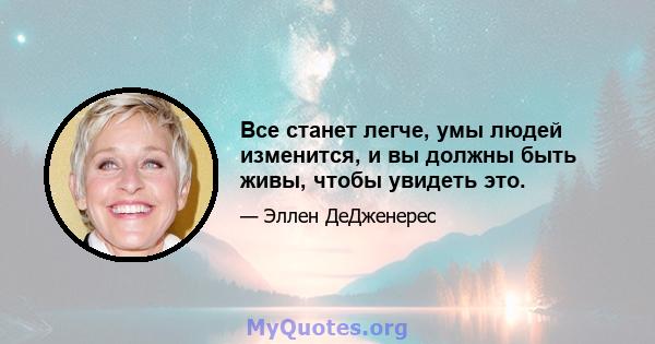 Все станет легче, умы людей изменится, и вы должны быть живы, чтобы увидеть это.