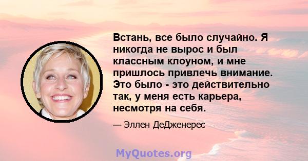 Встань, все было случайно. Я никогда не вырос и был классным клоуном, и мне пришлось привлечь внимание. Это было - это действительно так, у меня есть карьера, несмотря на себя.