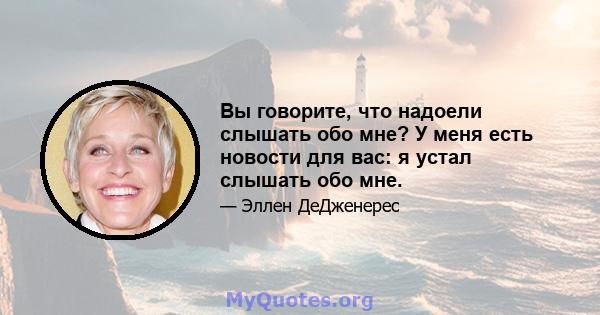 Вы говорите, что надоели слышать обо мне? У меня есть новости для вас: я устал слышать обо мне.