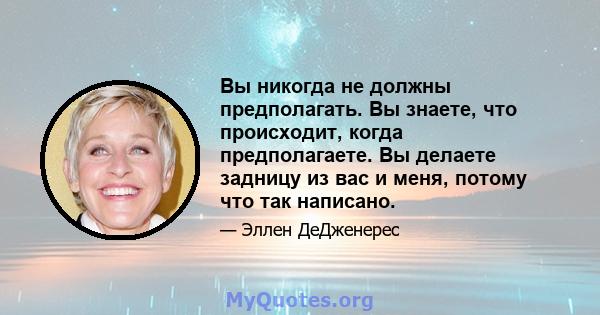 Вы никогда не должны предполагать. Вы знаете, что происходит, когда предполагаете. Вы делаете задницу из вас и меня, потому что так написано.