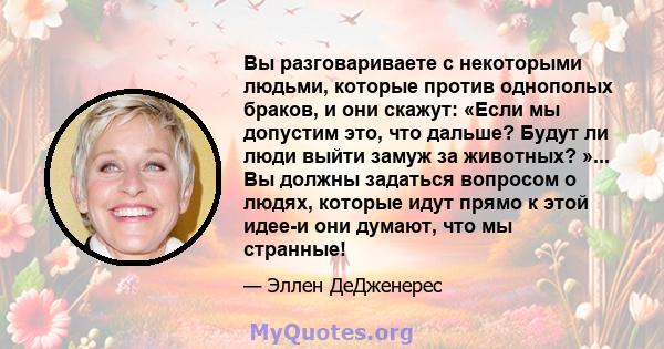 Вы разговариваете с некоторыми людьми, которые против однополых браков, и они скажут: «Если мы допустим это, что дальше? Будут ли люди выйти замуж за животных? »... Вы должны задаться вопросом о людях, которые идут