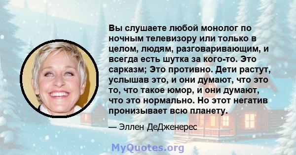 Вы слушаете любой монолог по ночным телевизору или только в целом, людям, разговаривающим, и всегда есть шутка за кого-то. Это сарказм; Это противно. Дети растут, услышав это, и они думают, что это то, что такое юмор, и 