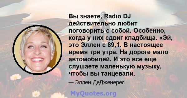 Вы знаете, Radio DJ действительно любит поговорить с собой. Особенно, когда у них сдвиг кладбища. «Эй, это Эллен с 89,1. В настоящее время три утра. На дороге мало автомобилей. И это все еще слушаете маленькую музыку,