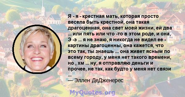 Я - я - крестная мать, которая просто весела быть крестной, она такая драгоценная, она свет моей жизни, ей два ... или пять или что -то в этом роде, и она, Э -э ... я не знаю, я никогда не видел ее - картины драгоценны, 