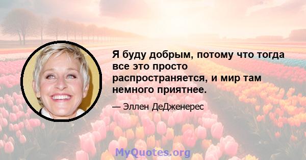 Я буду добрым, потому что тогда все это просто распространяется, и мир там немного приятнее.