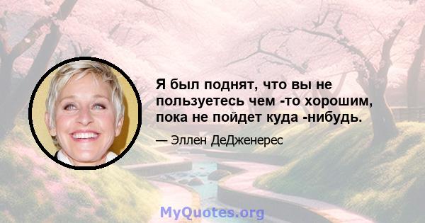 Я был поднят, что вы не пользуетесь чем -то хорошим, пока не пойдет куда -нибудь.