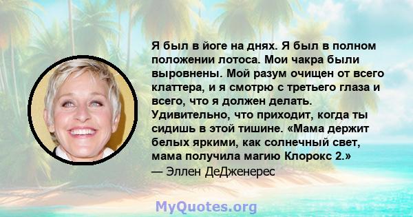 Я был в йоге на днях. Я был в полном положении лотоса. Мои чакра были выровнены. Мой разум очищен от всего клаттера, и я смотрю с третьего глаза и всего, что я должен делать. Удивительно, что приходит, когда ты сидишь в 