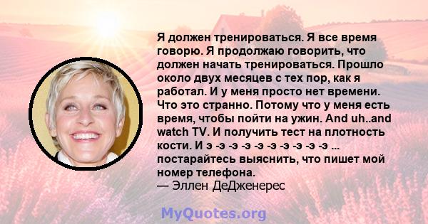 Я должен тренироваться. Я все время говорю. Я продолжаю говорить, что должен начать тренироваться. Прошло около двух месяцев с тех пор, как я работал. И у меня просто нет времени. Что это странно. Потому что у меня есть 