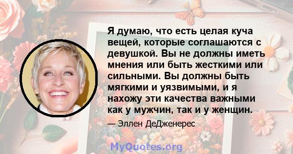 Я думаю, что есть целая куча вещей, которые соглашаются с девушкой. Вы не должны иметь мнения или быть жесткими или сильными. Вы должны быть мягкими и уязвимыми, и я нахожу эти качества важными как у мужчин, так и у