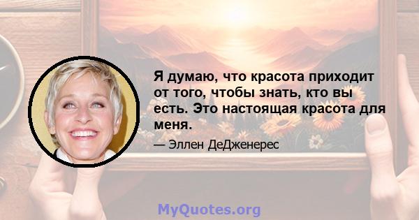 Я думаю, что красота приходит от того, чтобы знать, кто вы есть. Это настоящая красота для меня.