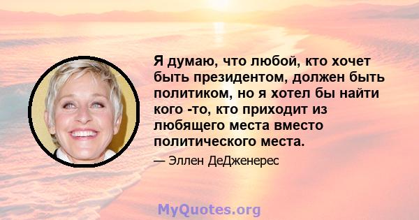 Я думаю, что любой, кто хочет быть президентом, должен быть политиком, но я хотел бы найти кого -то, кто приходит из любящего места вместо политического места.