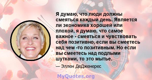 Я думаю, что люди должны смеяться каждый день. Является ли экономика хорошей или плохой, я думаю, что самое важное - смеяться и чувствовать себя позитивно, если вы смеетесь над чем -то позитивным. Но если вы смеетесь